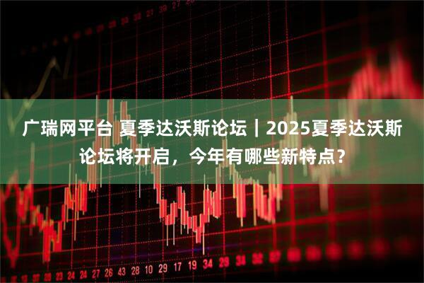广瑞网平台 夏季达沃斯论坛｜2025夏季达沃斯论坛将开启，今年有哪些新特点？