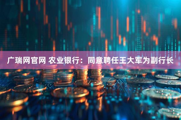 广瑞网官网 农业银行：同意聘任王大军为副行长
