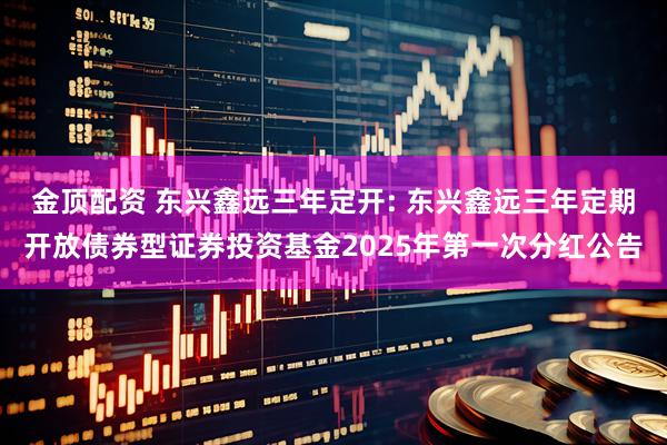 金顶配资 东兴鑫远三年定开: 东兴鑫远三年定期开放债券型证券投资基金2025年第一次分红公告