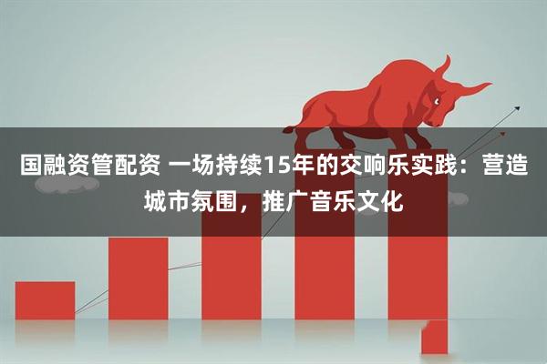 国融资管配资 一场持续15年的交响乐实践：营造城市氛围，推广音乐文化