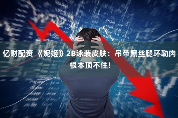 亿财配资 《妮姬》2B泳装皮肤：吊带黑丝腿环勒肉 根本顶不住!