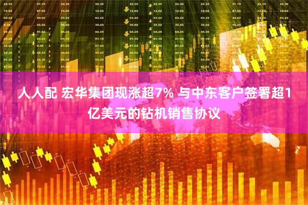 人人配 宏华集团现涨超7% 与中东客户签署超1亿美元的钻机销售协议