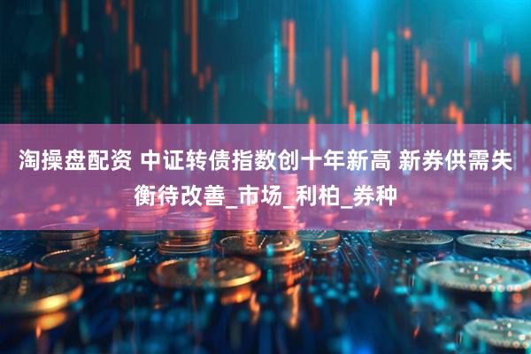 淘操盘配资 中证转债指数创十年新高 新券供需失衡待改善_市场_利柏_券种