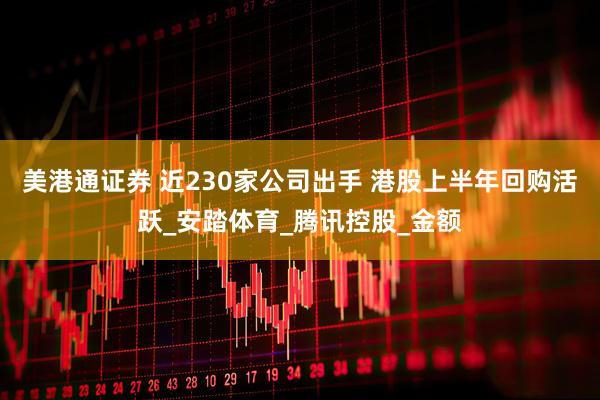 美港通证券 近230家公司出手 港股上半年回购活跃_安踏体育_腾讯控股_金额