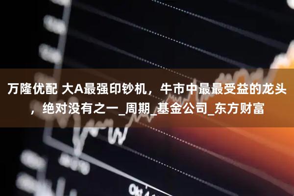 万隆优配 大A最强印钞机，牛市中最最受益的龙头，绝对没有之一_周期_基金公司_东方财富