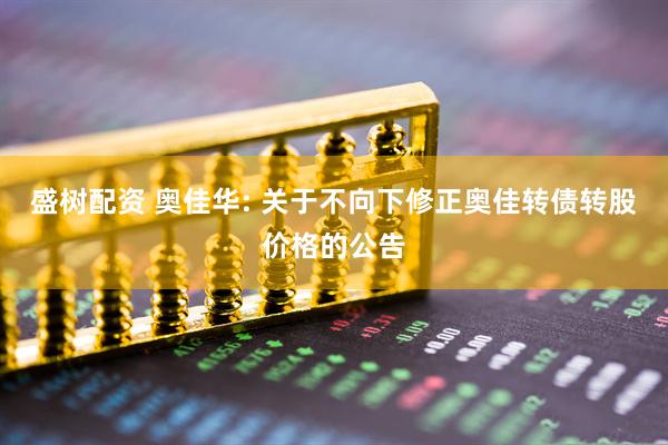 盛树配资 奥佳华: 关于不向下修正奥佳转债转股价格的公告