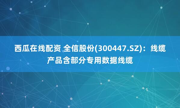 西瓜在线配资 全信股份(300447.SZ)：线缆产品含部分专用数据线缆