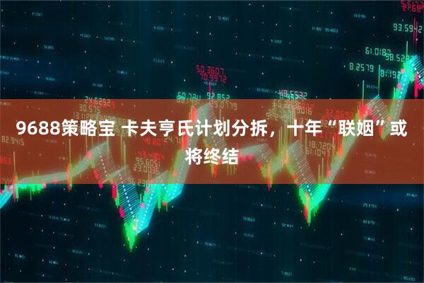 9688策略宝 卡夫亨氏计划分拆，十年“联姻”或将终结