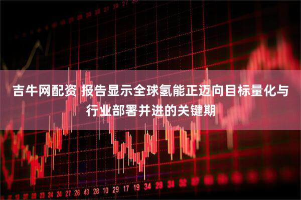 吉牛网配资 报告显示全球氢能正迈向目标量化与行业部署并进的关键期