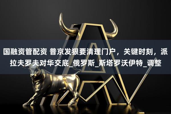 国融资管配资 普京发狠要清理门户，关键时刻，派拉夫罗夫对华交底_俄罗斯_斯塔罗沃伊特_调整