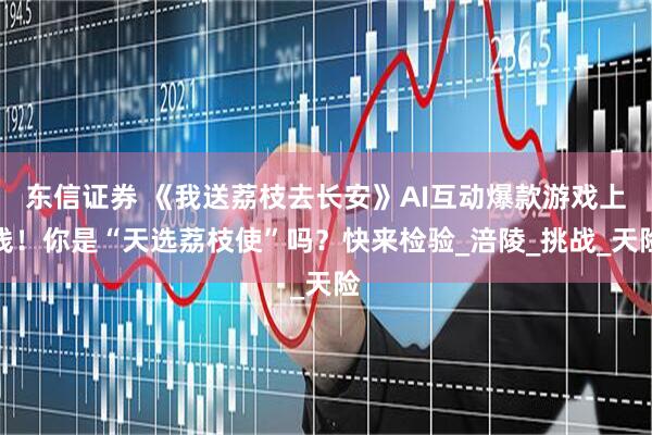 东信证券 《我送荔枝去长安》AI互动爆款游戏上线！你是“天选荔枝使”吗？快来检验_涪陵_挑战_天险
