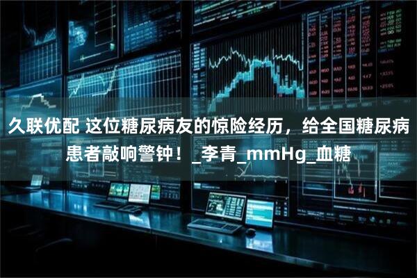 久联优配 这位糖尿病友的惊险经历，给全国糖尿病患者敲响警钟！_李青_mmHg_血糖
