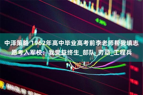 中泽策略 1962年高中毕业高考前李老师帮我填志愿考入军校：我受益终生_部队_劳动_工程兵