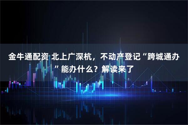 金牛通配资 北上广深杭，不动产登记“跨城通办”能办什么？解读来了