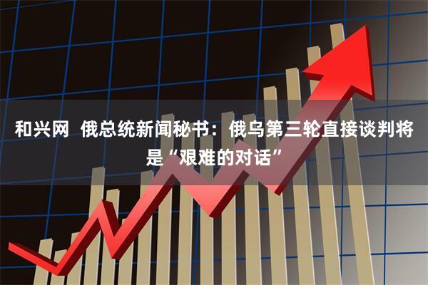和兴网  俄总统新闻秘书：俄乌第三轮直接谈判将是“艰难的对话”
