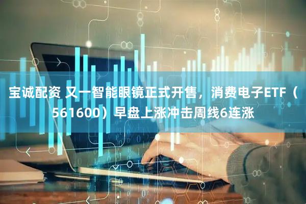 宝诚配资 又一智能眼镜正式开售，消费电子ETF（561600）早盘上涨冲击周线6连涨