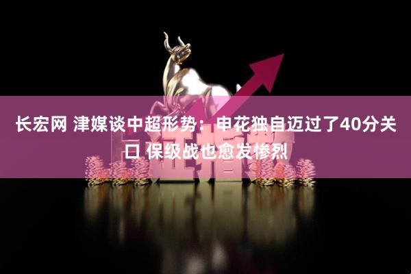 长宏网 津媒谈中超形势：申花独自迈过了40分关口 保级战也愈发惨烈