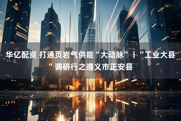 华亿配资 打通页岩气供能“大动脉”丨“工业大县”调研行之遵义市正安县