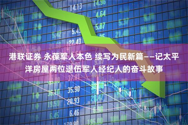 港联证券 永葆军人本色 续写为民新篇——记太平洋房屋两位退伍军人经纪人的奋斗故事