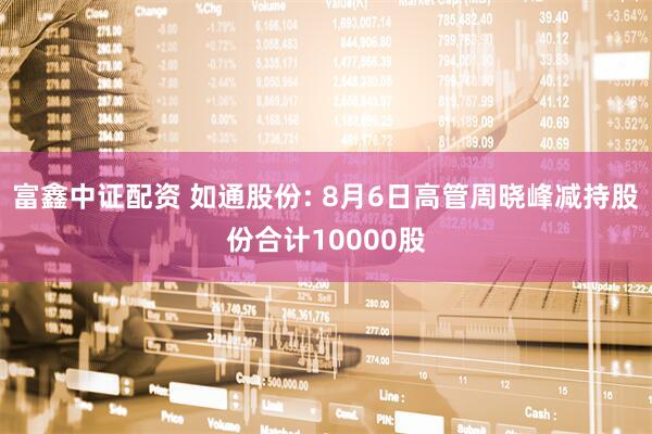 富鑫中证配资 如通股份: 8月6日高管周晓峰减持股份合计10000股