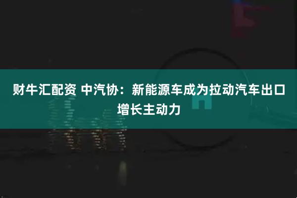 财牛汇配资 中汽协：新能源车成为拉动汽车出口增长主动力