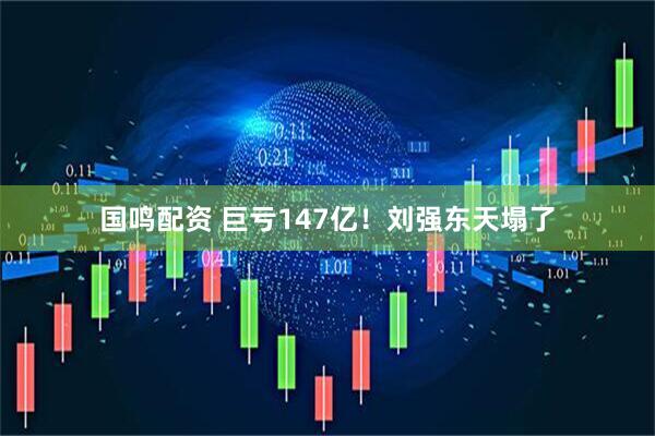 国鸣配资 巨亏147亿！刘强东天塌了