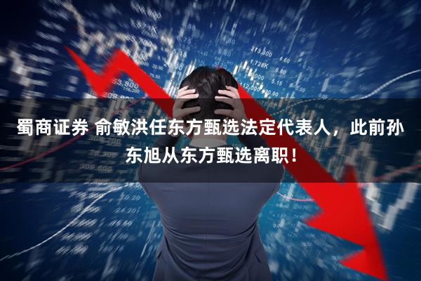 蜀商证券 俞敏洪任东方甄选法定代表人，此前孙东旭从东方甄选离职！