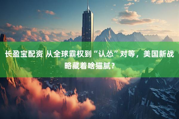 长盈宝配资 从全球霸权到“认怂”对等，美国新战略藏着啥猫腻？