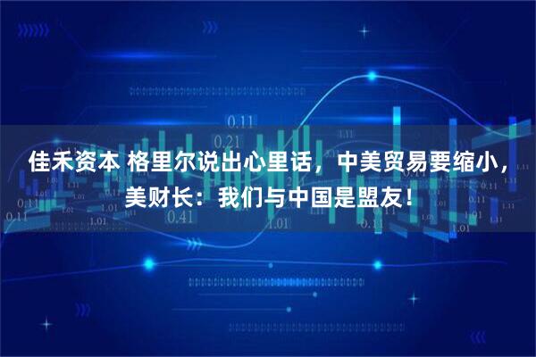 佳禾资本 格里尔说出心里话，中美贸易要缩小，美财长：我们与中国是盟友！