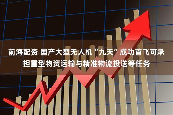 前海配资 国产大型无人机“九天”成功首飞可承担重型物资运输与精准物流投送等任务